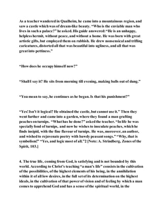 As a teacherwandered in Qualheim, he came into a mountainous region, and
saw a castle whichwas of dream-like beauty. “Who is the enviable man who
lives in such a palace?” he asked. His guide answered:“He is an unhappy,
helpless hermit, without peace, and without a home. He was born with great
artistic gifts, but employed them on rubbish. He drew nonsensicaland trifling
caricatures, distortedall that was beautiful into ugliness, and all that was
greatinto pettiness.”
“How does he occupyhimself now?”
“ShallI say it? He sits from morning till evening, making balls out of dung.”
“You mean to say, he continues as he began. Is that his punishment?”
“Yes!Isn’t it logical? He obtained the castle, but cannot use it.” Then they
went further and came into a garden, where they found a man grafting
peaches onturnips. “Whathas he done?” askedthe teacher. “In life he was
speciallyfond of turnips, and now he wishes to inoculate peaches, whichhe
finds insipid, with the fine flavour of turnips. He was, moreover, an author,
and wishedto rejuvenate poetry with bawdy peasantsongs.” “Why, that is
symbolism!” “Yes, and logic most of all.”2 [Note:A. Strindberg, Zones of the
Spirit, 103.]
4. The true life, coming from God, is satisfying and is not bounded by this
world. According to Christ’s teaching “a man’s life” consists in the cultivation
of the possibilities, of the highest elements of his being, in the annihilation
within it of all low desires, in the full setof its determination on the highest
ideals, in the cultivation of that powerof vision and of feeling by which a man
comes to apprehend God and has a sense ofthe spiritual world, in the
 