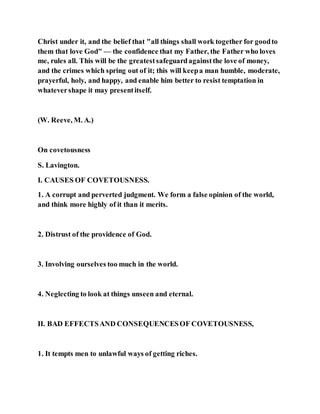 Christ under it, and the belief that "all things shall work together for goodto
them that love God" — the confidence that my Father, the Father who loves
me, rules all. This will be the greatestsafeguardagainstthe love of money,
and the crimes which spring out of it; this will keepa man humble, moderate,
prayerful, holy, and happy, and enable him better to resist temptation in
whatevershape it may presentitself.
(W. Reeve, M. A.)
On covetousness
S. Lavington.
I. CAUSES OF COVETOUSNESS.
1. A corrupt and perverted judgment. We form a false opinion of the world,
and think more highly of it than it merits.
2. Distrust of the providence of God.
3. Involving ourselves too much in the world.
4. Neglecting to look at things unseen and eternal.
II. BAD EFFECTSAND CONSEQUENCESOF COVETOUSNESS,
1. It tempts men to unlawful ways of getting riches.
 