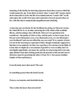 maturing of the faculty for drawing enjoyment from those sources which the
world cannot dry up. To do that is to know what “a man’s life” means, and to
do less than that is to live the life of an animal and not “a man’s life” at all;
and, unless the world’s best men and women have been its greatest liars, to
live a life like that is unspeakablymagnificent and satisfying.
A man may pay too dearly for his livelihood, by giving, in Thoreau’s terms,
his whole life for it, or, in mine, bartering for it the whole of his available
liberty, and becoming a slave till death. There are two questions to be
considered—the quality of what we buy, and the price we have to pay for it.
Do you want a thousand a year, a two thousand a year, or a ten thousand a
year livelihood? and canyou afford the one you want? It is a matter of taste;
it is not in the leastdegree a question of duty, though commonly supposedso.
But there is no authority for that view anywhere. It is nowhere in the Bible. It
is true that we might do a vast amount of goodif we were wealthy, but it is
also highly improbable; not many do; and the art of growing rich is not only
quite distinct from that of doing good, but the practice of the one does not at
all train a man for practising the other.1 [Note: R. L. Stevenson, Familiar
Studies of Men and Books.]
Is not the body more than meat? The soul
Is something greaterthan the food it needs.
Prayers, sacraments,and charitable deeds,
They realize the hours that onward roll
 