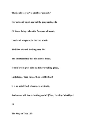 Their endless way “to kindle or control.”
Our acts and words are but the pregnant needs
Of future being, when the flowers and weeds,
Localand temporal, in the vast whole
Shall live eternal. Nothing ever dies!
The shortestsmile that flits across a face,
Which lovely grief hath made her dwelling-place,
Lasts longer than the earth or visible skies!
It is an actof God, whose acts are truth,
And vernal still in everlasting youth.2 [Note:Hartley Coleridge.]
III
The Way to True Life
 