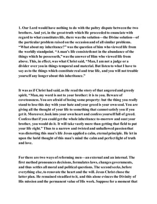 1. Our Lord would have nothing to do with the paltry dispute betweenthe two
brothers. And yet, in the greattruth which He proceededto enunciate with
regard to what constitutes life, there was the solution—the Divine solution—of
the particular problem raised on the occasionand of all similar problems.
“What about my inheritance?” was the question of him who viewed life from
the worldly standpoint. “A man’s life consistethnot in the abundance of the
things which he possesseth,”was the answerof Him who viewed life from
above. This, in effect, was what Christ said, “Man, I am not a judge or a
divider over you in things temporal and material. But listen to what I have to
say as to the things which constitute real and true life, and you will not trouble
yourself any longerabout this inheritance.”
It was as if Christ had said, as He read the story of that angeredand greedy
spirit, “Man, my word is not to your brother: it is to you. Beware of
covetousness.You are afraid of losing some property: but the thing you really
stand to lose this day with your hate and your greed is your own soul. You are
giving all the thought of your life to something that cannotsatisfy you if you
get it. Moreover, look into your own heart and confess yourselffull of greed.
Confess that if you could getthe whole inheritance to-morrow and oust your
brother, you would do it. It will take vastly more than getting that field to put
your life right.” Thus to a narrow and twistedand unhallowed passionthat
was distorting this man’s life Jesus applied a calm, eternalprinciple. He let in
upon the lurid thought of this man’s mind the calm and perfectlight of truth
and love.
For there are two ways of reforming men—an external and an internal. The
first method pronounces decisions, formulates laws, changesgovernments,
and thus settles all moral and political questions. The secondseeks,before
everything else, to renovate the heart and the will. Jesus Christ chose the
latter plan. He remained steadfastto it, and this alone evinces the Divinity of
His mission and the permanent value of His work. Suppose for a moment that
 