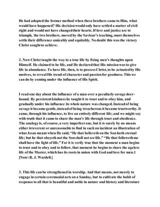 He had adopted the former method when these brothers came to Him, what
would have happened? His decisionwould only have settled a matter of civil
right and would not have changedtheir hearts. If love and justice are to
triumph, the two brothers, moved by the Saviour’s teaching, must themselves
settle their difference amicably and equitably. No doubt this was the victory
Christ soughtto achieve.
2. Now Christ taught the way to a true life by fixing men’s thoughts upon
Himself. He claimed to be life, and He declaredthat His missionwas to give
life in abundance. To have life, then, is to possessChrist, to be actuatedby His
motives, to revealHis trend of characterand passionfor goodness. This we
can do by coming under the influence of His Spirit.
I read one day about the influence of a man over a peculiarly savage deer-
hound. By persistentkindness he taught it to trust and to obey him, and
gradually under his influence its whole nature was changed. Insteadof being
savage it became gentle, insteadof being treacherous it became trustworthy. It
came, through his influence, to live an entirely different life; and we might say
with truth that it came to share the man’s life through trust and obedience.
The analogyis, of course, a very imperfect one, but it is surely by no means
either irreverent or unreasonable to find in such an incident an illustration of
what Jesus meant when He said, “He that believeth on the Son hath eternal
life; but he that obeyeth not the Sonshall not see life.” “He that followethme
shall have the light of life.” For it is verily true that the moment a man begins
to trust and to obey and to follow, that moment he begins to share the ageless
life of the Master, which has its roots in union with God and love for men.1
[Note:R. J. Wardell.]
3. This life can be strengthened in worship. And that means, not merely to
engage in certain ceremonialacts on a Sunday, but to cultivate the habit of
response to all that is beautiful and noble in nature and history and literature
 