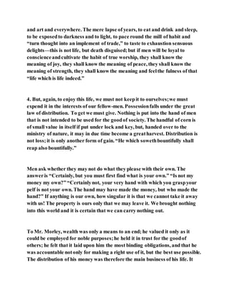 and art and everywhere. The mere lapse of years, to eat and drink and sleep,
to be exposedto darkness and to light, to pace round the mill of habit and
“turn thought into an implement of trade,” to taste to exhaustion sensuous
delights—this is not life, but death disguised;but if men will be loyal to
conscienceandcultivate the habit of true worship, they shall know the
meaning of joy, they shall know the meaning of peace, they shall know the
meaning of strength, they shall know the meaning and feelthe fulness of that
“life which is life indeed.”
4. But, again, to enjoy this life, we must not keepit to ourselves;we must
expend it in the interests of our fellow-men. Possessionfalls under the great
law of distribution. To get we must give. Nothing is put into the hand of men
that is not intended to be used for the goodof society. The handful of corn is
of small value in itself if put under lock and key, but, handed over to the
ministry of nature, it may in due time become a greatharvest. Distribution is
not loss;it is only another form of gain. “He which sowethbountifully shall
reap also bountifully.”
Men ask whether they may not do what they please with their own. The
answeris “Certainly, but you must first find what is your own.” “Is not my
money my own?” “Certainlynot, your very hand with which you graspyour
pelf is not your own. The hand may have made the money, but who made the
hand?” If anything is our own, how singular it is that we cannot take it away
with us! The property is ours only that we may leave it. We brought nothing
into this world and it is certain that we can carry nothing out.
To Mr. Morley, wealth was only a means to an end; he valued it only as it
could be employed for noble purposes;he held it in trust for the goodof
others; he felt that it laid upon him the most binding obligations, and that he
was accountable notonly for making a right use of it, but the best use possible.
The distribution of his money was therefore the main business of his life. It
 