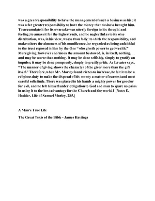 was a greatresponsibility to have the management of such a business as his; it
was a far greaterresponsibility to have the money that business brought him.
To accumulate it for its own sake was utterly foreignto his thought and
feeling; to amass it for the highestends, and be neglectful as to its wise
distribution, was, in his view, worse than folly; to shirk the responsibility, and
make others the almoners of his munificence, he regarded as being unfaithful
to the trust reposedin him by the One “who giveth power to getwealth.”
Mere giving, howeverenormous the amount bestowed, is, in itself, nothing,
and may be worse than nothing. It may be done selfishly, simply to gratify an
impulse; it may be done pompously, simply to gratify pride. As Lavater says,
“The manner of giving shows the characterofthe giver more than the gift
itself.” Therefore, whenMr. Morleyfound riches to increase, he felt it to be a
religious duty to make the disposalof his money a matter of earnestand most
careful solicitude. There was placedin his hands a mighty power for goodor
for evil, and he felt himself under obligationto Godand man to spare no pains
in using it to the best advantage for the Church and the world.1 [Note:E.
Hodder, Life of SamuelMorley, 285.]
A Man’s True Life
The GreatTexts of the Bible - James Hastings
 