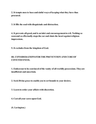2. It tempts men to base and sinful ways of keeping what they have thus
procured.
3. It fills the soul with disquietude and distraction.
4. It prevents all good, and is an inlet and encouragementto evil. Nothing so
soonand so effectually stops the ear and shuts the heart againstreligious
impressions.
5. It excludes from the kingdom of God.
III. CONSIDERATIONSFOR THE PREVENTION AND CURE OF
COVETOUSNESS.
1. Endeavour to be convinced of the vanity of all worldly possessions.Theyare
insufficient and uncertain.
2. Seek Divine grace to enable you to set bounds to your desires.
3. Learn to order your affairs with discretion.
4. Castall your cares upon God.
(S. Lavington.)
 