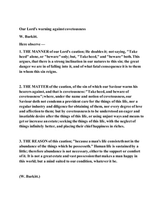 Our Lord's warning againstcovetousness
W. Burkitt.
Here observe —
1. THE MANNER of our Lord's caution; He doubles it; not saying, "Take
heed" alone, or "beware"only; but, "Takeheed," and "beware" both. This
argues, that there is a strong inclination in our natures to this sin; the great
danger we are in of falling into it, and of what fatal consequence it is to them
in whom this sin reigns.
2. THE MATTER of the caution, of the sin of which our Saviour warns his
hearers against, and that is covetousness:"Takeheed, and beware of
covetousness";where, under the name and notion of covetousness, our
Saviour doth not condemn a provident care for the things of this life, nor a
regular industry and diligence for obtaining of them, nor every degree of love
and affectionto them; but by covetousnessis to be understood an eager and
insatiable desire after the things of this life, or using unjust ways and means to
get or increase anestate;seeking the things of this life, with the neglectof
things infinitely better, and placing their chief happiness in riches.
3. THE REASON of this caution; "because a man's life consistethnot in the
abundance of the things which he possesseth." Human life is sustainedby a
little; therefore abundance is not necessary, eitherto the support or comfort
of it. It is not a greatestate and vast possessionthatmakes a man happy in
this world; but a mind suited to our condition, whateverit be.
(W. Burkitt.)
 