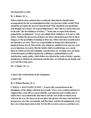 Sin maskedby wealth
W. J. Butler, M. A.
What could be more natural, they would ask, than that he should make
arrangements for the accommodationofthe vast increase ofhis wealth? Why
should he not make the most of what he had? Why should he not spend time
and thought on a matter of so greatimportance? Alas! this is exactlywhat our
Lord calls "the deceitfulness of riches." "Some sins are open beforehand,
going before to judgment." Every one admits their sinfulness. It is not so with
riches. Neither the possessorsofriches nor those about them perceive in them
danger, or the possibility of sinning in their use. Often rich men actually know
not that they are rich. There is a respectabilityin being rich which masks a
hundred forms of evil. Mostof the sins which are admitted to be sins are such
as are injurious to society. But the habits which wealthbrings are exactly
those in which societymostdelights, and therefore no warning voice, no hand
of chastisement, are lifted againstthe selfishness, unthankfulness, self-
satisfaction, vanity, pride, which follow too often in the train of riches. Against
drunkenness, dishonesty, falsehood, and the like, we all hold up our bands and
eyes, but these may pass.
(W. J. Butler, M. A.)
A man's life consistethnot in the abundance.
A man's life
H. J. Wilmot Buxton, M. A.
I. WHAT A MAN'S LIFE IS NOT. "A man's life consistethnot in the
abundance of the things which he possesseth." It is a very common mistake to
suppose that a true life is a successfullife, a prosperous and wealthy man is
said to have succeededin life. But that is not the sort of life to which Jesus
refers in the text. He shows us in one place the picture of a man who had been
prosperous, one who wore purple and fine linen, and fared sumptuously every
day; one whom many had envied. Yet his life was not a success,and there are
 