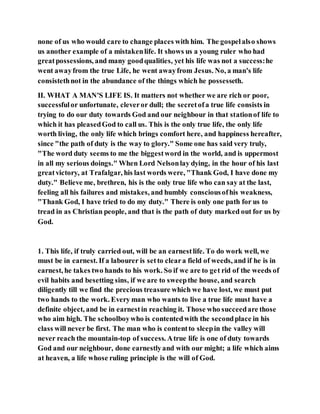 none of us who would care to change places with him. The gospelalso shows
us another example of a mistakenlife. It shows us a young ruler who had
greatpossessions, and many goodqualities, yet his life was not a success:he
went awayfrom the true Life, he went awayfrom Jesus. No, a man's life
consistethnot in the abundance of the things which he possesseth.
II. WHAT A MAN'S LIFE IS. It matters not whether we are rich or poor,
successfulor unfortunate, cleveror dull; the secretofa true life consists in
trying to do our duty towards God and our neighbour in that stationof life to
which it has pleasedGod to call us. This is the only true life, the only life
worth living, the only life which brings comfort here, and happiness hereafter,
since "the path of duty is the way to glory." Some one has said very truly,
"The word duty seems to me the biggestword in the world, and is uppermost
in all my serious doings." When Lord Nelsonlay dying, in the hour of his last
greatvictory, at Trafalgar, his last words were, "Thank God, I have done my
duty." Believe me, brethren, his is the only true life who can say at the last,
feeling all his failures and mistakes, and humbly consciousofhis weakness,
"Thank God, I have tried to do my duty." There is only one path for us to
tread in as Christian people, and that is the path of duty marked out for us by
God.
1. This life, if truly carried out, will be an earnestlife. To do work well, we
must be in earnest. If a labourer is setto cleara field of weeds, and if he is in
earnest, he takes two hands to his work. So if we are to get rid of the weeds of
evil habits and besetting sins, if we are to sweepthe house, and search
diligently till we find the precious treasure which we have lost, we must put
two hands to the work. Every man who wants to live a true life must have a
definite object, and be in earnestin reaching it. Those who succeedare those
who aim high. The schoolboywho is contentedwith the secondplace in his
class will never be first. The man who is contentto sleepin the valley will
never reach the mountain-top of success. Atrue life is one of duty towards
God and our neighbour, done earnestlyand with our might; a life which aims
at heaven, a life whose ruling principle is the will of God.
 