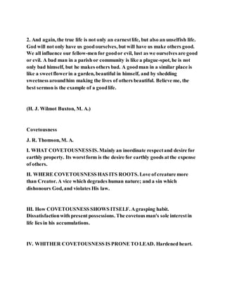 2. And again, the true life is not only an earnestlife, but also an unselfish life.
God will not only have us goodourselves, but will have us make others good.
We all influence our fellow-men for goodor evil, lust as we ourselves are good
or evil. A bad man in a parish or community is like a plague-spot, he is not
only bad himself, but he makes others bad. A goodman in a similar place is
like a sweetflowerin a garden, beautiful in himself, and by shedding
sweetness aroundhim making the lives of others beautiful. Believe me, the
best sermon is the example of a goodlife.
(H. J. Wilmot Buxton, M. A.)
Covetousness
J. R. Thomson, M. A.
I. WHAT COVETOUSNESSIS. Mainly an inordinate respectand desire for
earthly property. Its worstform is the desire for earthly goods atthe expense
of others.
II. WHERE COVETOUSNESS HAS ITS ROOTS. Love of creature more
than Creator. A vice which degrades human nature; and a sin which
dishonours God, and violates His law.
III. How COVETOUSNESS SHOWS ITSELF. Agrasping habit.
Dissatisfactionwith present possessions. The covetousman's sole interestin
life lies in his accumulations.
IV. WHITHER COVETOUSNESS IS PRONE TO LEAD. Hardened heart.
 