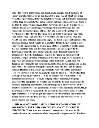 obliged to return home with a sadheart, and an empty hand, destitute of
sundry useful articles which I had been led to expect, and which my pence
would have purchased, if they had rightly been laid out. I distinctly remember
yet the deep melancholy that came over my spirit, as the reality came home to
me that the money was gone, and that there was no remedy. It is lawful to
obtain a lessonby comparing greatthings with small Men are like silly
children in the market-place of life. They are takenby the glitter of a
worthless toy. They buy it. They give their all for it. If you give your time,
your hands, your skill, your heart for wealth, you are takenin. Even the
wealth you have obtained cannotbe kept. This habit of accounting money the
principal thing, a habit caught up in childhood from the prevailing tone of
society, and strengthenedby the example of those whom the world honours —
it is this that lays bare our defences, and makes us an easyprey to the
destroyer. Those who have money usually plume themselves upon the
possessionofit, without reference to any other claim on the respectof
mankind. Simply in virtue of their gold, they take a high place, assume an
important air, and expectthe homage of the multitude. A rich man will
despise a poor man, though the poor man inherits a nobler genius and leads a
better life. The claim made might expose the folly of a few;but the claim
concededfastens folly down as a generalcharacteristic ofthe community.
How few there are who will measure the man by his soul — who will neither
fawn upon wealth, nor envy it — who on accountof it will neither setits
possessorup nor down — who, in judging of his character, willignore
altogetherthe accidentof his wealth, and awardthe honour which is due to
the man, according as he fears God and does goodto his brethren I In the
practicalestimation of this community, riches covera multitude of sins. Oh, if
men would learn to weighit in the balance of the sanctuary, to see it in the
light of eternity; if we could get now impressed on our minds the estimate of
money which we will all have soon, it would not be allowedto exercise so
much effectin our lives.
II. THE WARNING WHICH SUCH A MORAL CONDITION DREW
FORTHFROM THE LORD, AND THE REASON BY WHICH IT IS
ENFORCED:"Take heedand beware of covetousness,fora man's life
consistethnot in the abundance of the things which he possesseth." The best
 
