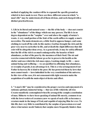 method of applying the caution will be to expound the specific ground on
which it is here made to rest. There are three different sensesin which "a
man's life" may be understood, all of them obvious, and eachchargedwith a
distinct practicallesson.
1. Life in its literal and natural sense — the life of the body — does not consist
in the "abundance" of the things which one may possess.The life is in no
degree dependent on the "surplus " over and above the supply of nature's
wants. A very small portion of the fruit of the earth suffices to supply a man's
necessities. The main elements are, a little food to appease hunger, and some
clothing to ward off the cold. In this matter, God has brought the rich and the
poor very near to eachother in life, and at death the slight difference that did
exist will be altogetherdone away. As a generalrule, it may be safelyaffirmed
that the life of the rich is as much endangeredby the luxuries of their
abundance, as that of the poor by the meanness of their food. The air and
exercise connectedwith his labour go as far to preserve his health as the
shelter and ease which the rich man enjoys. Looking simply to life — mere
animal being and wellbeing — we are justified in affirming that abundance,
or overplus of goods, is no advantage to it. This is a wise arrangementof our
Father in heaven. He is kind to the poor. He has protected them by laws that
men cannot touch — laws imbedded in the very constitution of the universe.
In this view of the case, itis not consonantwith right reasonto make the
acquisition of wealth the main object of desire and effort.
2. "A man's life" may be consideredas the proper exercise and enjoyment of a
rational, spiritual, immortal being — that use of life which the all-wise
Creatormanifestly contemplatedwhen He arrangedthe complex constitution
of man. Hitherto we have been speaking of animal life merely, common to us
with the lowerorders of creatures;now we speak of such a life as becomes a
creature made in the image of God, and capable of enjoying Him for ever. To
this life, how very little is contributed by the surplus of possessionsoverand
above what nature needs! Indeed, that surplus more frequently hinders than
 