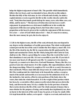 helps the highestenjoyment of man's life. The parable which immediately
follows the text bears, and was intended to bear, directly on this subject.
Besides the folly of the rich man, in view of death and eternity, he made a
capital mistake even in regardto his life in this world, when he said to his
soul, "Soul, thou hastmuch goods laid up for many years, take thine ease, eat,
drink, and be merry." The increase of riches does not increase a soul's
enjoyment. In proportion as a rich man is indifferent to his wealth, his
enjoyment of life does not spring from it, but from other sources. In
proportion as his heart is given to his wealth, his enjoyment of life decreases.
It is a law — a law of God which misers feel — that, if a man loves money,
then the more money he gets, the less he enjoys it.
3. Life in the highest sense, the life of the soul, obviously does not depend in
any degree on the abundance of earthly possessions. The whole world gained
cannot prevent the loss of the soul. Considerthe first object, a man's life. It is
the life of the dead in sin, the life by regeneration, the life quickened by the
Spirit and sustained in Christ, the life which, being hid with Christ in God,
shall never die. This is a greatthing for a man. Hear the word of the Lord —
that abundance is not your life. It is not so needful as your life. If you take it
too near your heart, it will quench your life. Ye cannotserve two masters.
Expressly, ye cannot serve these two, God and Mammon. Money, like fire, is a
goodservant, but a bad master. It is this surplus, this superabundance, that is
the dangerous thing. When it is soughtas if it were life to a soul, it becomes to
that soul death. When a man falls into deep water, he could easily preserve his
life if he would permit his whole body to lie beneath the surface, exceptso
much of his mouth and nostrils as is necessaryfor the admission of air. It is
the instinctive, but unwise, effort to raise portions of the body above the
water, that sinks the whole beneath it. It is the weight of that portion which
has been, by a convulsive effort, unnecessarilyraised, that presses downthe
body, and drowns the man. It is by a similar law in the province of morals
that avarice destroys the life of the soul. The whole amount of money that a
man obtains for the purpose of using, and actually does legitimately use, does
no harm to the interests of his soul. It may be great, or it may be small, while
it is kept beneath the surface, so to speak — kept as a servant, and used as an
 
