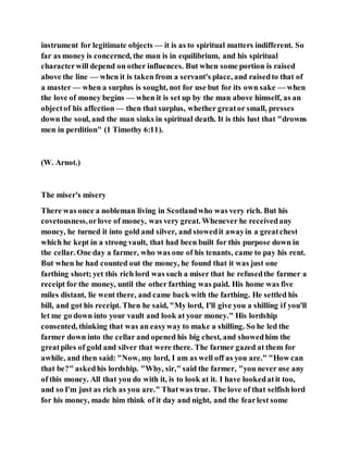 instrument for legitimate objects — it is as to spiritual matters indifferent. So
far as money is concerned, the man is in equilibrium, and his spiritual
characterwill depend on other influences. But when some portion is raised
above the line — when it is taken from a servant's place, and raisedto that of
a master — when a surplus is sought, not for use but for its own sake — when
the love of money begins — when it is set up by the man above himself, as an
objectof his affection— then that surplus, whether greator small, presses
down the soul, and the man sinks in spiritual death. It is this lust that "drowns
men in perdition" (1 Timothy 6:11).
(W. Arnot.)
The miser's misery
There was once a nobleman living in Scotlandwho was very rich. But his
covetousness,orlove of money, was very great. Whenever he receivedany
money, he turned it into gold and silver, and stowedit awayin a greatchest
which he kept in a strong vault, that had been built for this purpose down in
the cellar. One day a farmer, who was one of his tenants, came to pay his rent.
But when he had counted out the money, he found that it was just one
farthing short; yet this rich lord was such a miser that he refusedthe farmer a
receipt for the money, until the other farthing was paid. His home was five
miles distant, lie went there, and came back with the farthing. He settled his
bill, and got his receipt. Then he said, "My lord, I'll give you a shilling if you'll
let me go down into your vault and look at your money." His lordship
consented, thinking that was an easyway to make a shilling. So he led the
farmer down into the cellar and opened his big chest, and showedhim the
greatpiles of gold and silver that were there. The farmer gazed at them for
awhile, and then said: "Now, my lord, I am as well off as you are." "How can
that be?" askedhis lordship. "Why, sir," said the farmer, "you never use any
of this money. All that you do with it, is to look at it. I have lookedatit too,
and so I'm just as rich as you are." Thatwas true. The love of that selfish lord
for his money, made him think of it day and night, and the fearlest some
 