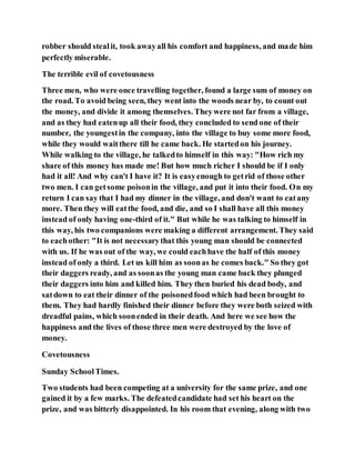 robber should stealit, took awayall his comfort and happiness, and made him
perfectly miserable.
The terrible evil of covetousness
Three men, who were once travelling together, found a large sum of money on
the road. To avoid being seen, they went into the woods near by, to count out
the money, and divide it among themselves. Theywere not far from a village,
and as they had eatenup all their food, they concluded to send one of their
number, the youngestin the company, into the village to buy some more food,
while they would waitthere till he came back. He startedon his journey.
While walking to the village, he talkedto himself in this way: "How rich my
share of this money has made me! But how much richer I should be if I only
had it all! And why can't I have it? It is easyenough to getrid of those other
two men. I can getsome poisonin the village, and put it into their food. On my
return I can say that I had my dinner in the village, and don't want to eatany
more. Then they will eatthe food, and die, and so I shall have all this money
instead of only having one-third of it." But while he was talking to himself in
this way, his two companions were making a different arrangement. They said
to eachother: "It is not necessarythat this young man should be connected
with us. If he was out of the way, we could eachhave the half of this money
instead of only a third. Let us kill him as soonas he comes back." So they got
their daggers ready, and as soonas the young man came back they plunged
their daggers into him and killed him. They then buried his dead body, and
satdown to eat their dinner of the poisonedfood which had been brought to
them. They had hardly finished their dinner before they were both seized with
dreadful pains, which soonended in their death. And here we see how the
happiness and the lives of those three men were destroyed by the love of
money.
Covetousness
Sunday SchoolTimes.
Two students had been competing at a university for the same prize, and one
gained it by a few marks. The defeatedcandidate had set his heart on the
prize, and was bitterly disappointed. In his room that evening, along with two
 