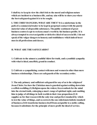 I shall try to keepin view the chief risk to the moral and religious nature
which are incident to a business life, and my aim will be to show you where
the bestsafeguardagainstit is to be sought.
I. THE CHIEF DANGERS, WHAT ARE THEY? It is a misfortune in the
path of a commercialtrader to be kept in perpetual contactwith the purely
material value of all possible substances. The public sentiment of great
business centres is apt to reckona man's worth by his business profits. It is
always tempted to erectan ignoble or defective ideal of successin life. I do not
speak of the vulgar dangers to honesty and truthfulness which indeed beset
men in all professions andclasses.
II. WHAT ARE THE SAFEGUARDS?
1. Cultivate to the utmost a youthful thirst for truth, and a youthful sympathy
with what is ideal, unselfish, grand in conduct.
2. Cultivate a sympathizing contactwith men and women in other than mere
business relationships. These are safeguards of the secondaryorder.
3. The only primary and sufficient safeguardfor any of us is the religionof
Jesus Christ. See how the Christian man is guarded againstsettling down into
a selfishworldling.(1) Religionopens the widest, freestoutlook for the mind
into the eternal truth, enlarging a man's range of spiritual sight, and enabling
him to judge of all things in both worlds in their true proportion.(2) It
supplies us for that reasonwith the only true and perfect standard by which
to test the value of things, and so corrects the one-sidedmaterialistic standard
of business.(3)It transforms business itself from an ignoble to a noble calling,
because it substitutes for the principle of mere profit the ideal of service.
 