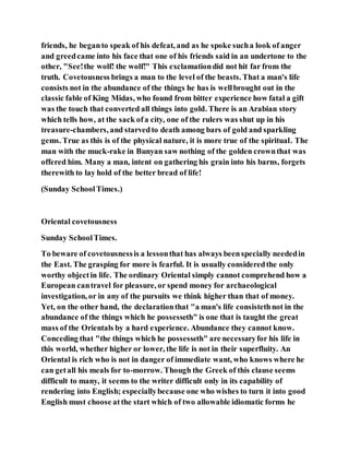 friends, he beganto speak of his defeat, and as he spoke sucha look of anger
and greedcame into his face that one of his friends said in an undertone to the
other, "See!the wolf! the wolf!" This exclamationdid not hit far from the
truth. Covetousness brings a man to the level of the beasts. That a man's life
consists not in the abundance of the things he has is wellbrought out in the
classic fable of King Midas, who found from bitter experience how fatal a gift
was the touch that converted all things into gold. There is an Arabian story
which tells how, at the sack ofa city, one of the rulers was shut up in his
treasure-chambers, and starvedto death among bars of gold and sparkling
gems. True as this is of the physical nature, it is more true of the spiritual. The
man with the muck-rake in Bunyan saw nothing of the golden crownthat was
offered him. Many a man, intent on gathering his grain into his barns, forgets
therewith to lay hold of the better bread of life!
(Sunday SchoolTimes.)
Oriental covetousness
Sunday SchoolTimes.
To beware of covetousnessis a lessonthat has always beenspecially neededin
the East. The grasping for more is fearful. It is usually consideredthe only
worthy objectin life. The ordinary Oriental simply cannot comprehend how a
European cantravel for pleasure, or spend money for archaeological
investigation, or in any of the pursuits we think higher than that of money.
Yet, on the other hand, the declarationthat "a man's life consistethnot in the
abundance of the things which he possesseth" is one that is taught the great
mass of the Orientals by a hard experience. Abundance they cannot know.
Conceding that "the things which he possesseth" are necessaryfor his life in
this world, whether higher or lower, the life is not in their superfluity. An
Oriental is rich who is not in danger of immediate want, who knows where he
can getall his meals for to-morrow. Though the Greek of this clause seems
difficult to many, it seems to the writer difficult only in its capability of
rendering into English; especiallybecause one who wishes to turn it into good
English must choose atthe start which of two allowable idiomatic forms he
 