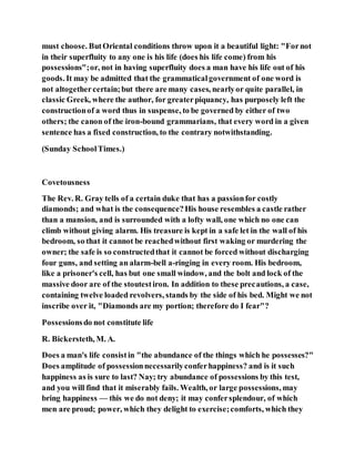 must choose. ButOriental conditions throw upon it a beautiful light: "Fornot
in their superfluity to any one is his life (does his life come) from his
possessions";or, not in having superfluity does a man have his life out of his
goods. It may be admitted that the grammaticalgovernment of one word is
not altogethercertain;but there are many cases, nearlyor quite parallel, in
classic Greek, where the author, for greaterpiquancy, has purposely left the
constructionof a word thus in suspense, to be governed by either of two
others; the canon of the iron-bound grammarians, that every word in a given
sentence has a fixed construction, to the contrary notwithstanding.
(Sunday SchoolTimes.)
Covetousness
The Rev. R. Gray tells of a certain duke that has a passionfor costly
diamonds; and what is the consequence?His house resembles a castle rather
than a mansion, and is surrounded with a lofty wall, one which no one can
climb without giving alarm. His treasure is kept in a safe let in the wall of his
bedroom, so that it cannot be reachedwithout first waking or murdering the
owner; the safe is so constructedthat it cannot be forced without discharging
four guns, and setting an alarm-bell a-ringing in every room. His bedroom,
like a prisoner's cell, has but one small window, and the bolt and lock of the
massive door are of the stoutestiron. In addition to these precautions, a case,
containing twelve loaded revolvers, stands by the side of his bed. Might we not
inscribe over it, "Diamonds are my portion; therefore do I fear"?
Possessionsdo not constitute life
R. Bickersteth, M. A.
Does a man's life consistin "the abundance of the things which he possesses?"
Does amplitude of possessionnecessarilyconferhappiness? and is it such
happiness as is sure to last? Nay; try abundance of possessions by this test,
and you will find that it miserably fails. Wealth, or large possessions, may
bring happiness — this we do not deny; it may confersplendour, of which
men are proud; power, which they delight to exercise;comforts, which they
 