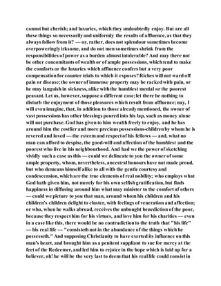 cannot but cherish; and luxuries, which they undoubtedly enjoy. But are all
these things so necessarilyand uniformly the results of affluence, as that they
always follow from it? — or, rather, does not splendour sometimes become
overpoweringlyirksome, and do not men sometimes shrink from the
responsibilities of power as a burden almostintolerable? And may there not
be other concomitants ofwealth or of ample possessions, whichtend to make
the comforts or the luxuries which affluence confers but a very poor
compensationfor counter trials to which it exposes?Riches willnot ward off
pain or disease;the ownerof immense property may be rackedwith pain, or
he may languish in sickness, alike withthe humblest menial or the poorest
peasant. Let us, however, suppose a different case;let there be nothing to
disturb the enjoyment of those pleasures which result from affluence;nay, I
will even imagine, that, in addition to those alreadymentioned, the owner of
vast possessions has other blessings poured into his lap, such as money alone
will not purchase. God has given to him wealth freely to enjoy, and he has
around him the costlierand more precious possessions-childrenby whom he is
revered and loved — the esteemand respectof his fellows — and, what no
man can afford to despise, the good-will and affection of the humblest and the
poorestwho live in his neighbourhood. And had we the powerof sketching
vividly such a case as this — could we delineate to you the owner of some
ample property, whom, nevertheless, ancestralhonours have not made proud,
but who demeans himself alike to all with the gentle courtesyand
condescension, whichare the true elements of real nobility; who employs what
God hath given him, not merely for his own selfishgratification, but finds
happiness in diffusing around him what may minister to the comfortof others
— could we picture to you that man, around whom his children and his
children's children delight to cluster, with feelings of veneration and affection;
or who, when he walks abroad, receives the unbought benediction of the poor,
because they respecthim for his virtues, and love him for his charities — even
in a case like this, there would be no contradictionto the truth that "his life"
— his real life — "consistethnot in the abundance of the things which he
possesseth." And supposing Christianity to have exerted its influence on this
man's heart, and brought him as a penitent suppliant to sue for mercy at the
feet of the Redeemer, and led him to rejoice in the hope which is laid up for a
believer, oh! he will be the very last to deem that his reallife could consistin
 