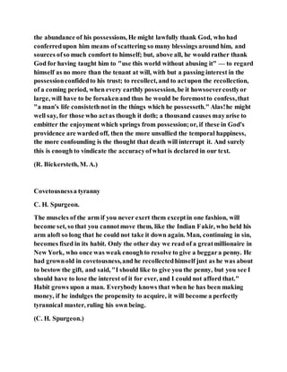the abundance of his possessions, He might lawfully thank God, who had
conferredupon him means of scattering so many blessings around him, and
sources ofso much comfort to himself; but, above all, he would rather thank
God for having taught him to "use this world without abusing it" — to regard
himself as no more than the tenant at will, with but a passing interest in the
possessionconfidedto his trust; to recollect, and to actupon the recollection,
of a coming period, when every earthly possession, be it howsoevercostlyor
large, will have to be forsakenand thus he would be foremostto confess,that
"a man's life consistethnot in the things which he possesseth." Alas!he might
well say, for those who actas though it doth; a thousand causes mayarise to
embitter the enjoyment which springs from possession;or, if these in God's
providence are warded off, then the more unsullied the temporal happiness,
the more confounding is the thought that death will interrupt it. And surely
this is enough to vindicate the accuracyofwhat is declared in our text.
(R. Bickersteth, M. A.)
Covetousnessa tyranny
C. H. Spurgeon.
The muscles of the arm if you never exert them exceptin one fashion, will
become set, so that you cannotmove them, like the Indian Fakir, who held his
arm aloft so long that he could not take it down again. Man, continuing in sin,
becomes fixed in its habit. Only the other day we read of a greatmillionaire in
New York, who once was weak enoughto resolve to give a beggara penny. He
had grownold in covetousness,and he recollectedhimself just as he was about
to bestow the gift, and said, "I should like to give you the penny, but you see I
should have to lose the interest of it for ever, and I could not afford that."
Habit grows upon a man. Everybody knows that when he has been making
money, if he indulges the propensity to acquire, it will become a perfectly
tyrannical master, ruling his own being.
(C. H. Spurgeon.)
 