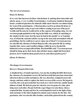 The vice of covetousness
Henry R. Burton.
It is a vice that increasesin those who harbour it, making them miserable and
utterly mean. A very wealthy Frenchbanker, worth many hundred thousand
francs, would not purchase for himself a little meat when he was almost dying
for want of the nourishment. A Russianmiser used to go about his house at
night barking like a dog, to prevent robbers coming to get any of his great
wealth, and because he would not be at the expense of keeping a dog. Are not
covetous people punished as the dog in the fable was, which, in snatching at
the shadow in the water, lost the meat he had in his mouth? or as Tantalus
was, of whom the ancients said he was up to the neck and surrounded with all
goodthings, but he could never getor enjoy one of them? Covetous persons
are also like the old man of whom Bunyan tells, who spent his life in raking
togetherdirt, straw, and worthless things; whilst he never heeded the
immortal crown an angeloffered him. RowlandHill said, "Covetous persons
should be hung up by their heels, that all their money might fall from their
pockets, forit would do them goodto lose it, and others goodto get it."
(Henry R. Burton.)
The dangerof covetousness
Hervey's Manual of Revivals.
A shepherd boy, of small experience, was one day leading his little flock near
the entrance of a mountain cavern. He had been told that precious stones had
often been discoveredin such places. He was, therefore, tempted to leave his
charge, and turn aside to explore the dark recessesofthe cavern. He began to
crawlin, but as he proceededhis face took on a veil of cobwebs, andhis hands
mittens of mud. He had not gone far when he saw two gems of a ruby glow
lying near eachother. He put forth his eagerfingers to seize them, when a
serpent bit him. In pain and fear he crawledquickly back to the light of day,
and ran home to the chief shepherd to obtain some remedy for the bite. The
goodman, who was also his elder brother, suckedthe poisonfrom the wound,
 