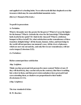 and applied to it a healing balm. Neverafterwards did that shepherd covet the
treasures which may lie concealedbehind mountain rocks.
(Hervey's Manual of Revivals.)
No profit in possessions
A. Farindon.
What is Alexander now the greaterfor his power? What is Caesarthe higher
for his honour? What is Aristotle the wiserfor his knowledge?Whatdelight
hath Jezebelin her paint? Or Ahab in his vineyard? What is a delicious
banquet to Dives in hell? Or, what satisfactioncanthe remembrance of these
transitory delights bring? All the beauty, honour, riches, and knowledge in
the world will not purchase one moment's ease. All the rivers of pleasure,
which are now run out and dry, and only flow in our remembrance, will not
coola tongue (Colossians 2:22).
(A. Farindon.)
Riches cannotpurchase satisfaction
Abp. Leighton.
Think you that greatand rich persons live more content? Believe it not. If
they will dealfreely, they can but tell you the contrary; that there is nothing
but a show in them, and that great estatesand places have great grief and
cares attending them, as shadows are proportioned to their bodies
(Ecclesiastes 2:1-11).
(Abp. Leighton.)
The true standard of riches
H. W. Beecher.
 