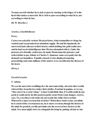 No man can tell whether he is rich or poor by turning to his ledger. It is the
heart that makes a man rich. He is rich or poor according to what he is, not
according to what he has.
(H. W. Beecher.)
Avarice, a fearful disease
Percy.
Cortes was askedby various MexicanStates, whatcommodites or drugs he
wanted, and was promised an abundant supply. He and his Spaniards, he
answered, had a disease attheir hearts, which nothing but gold could cure;
and he had receivedintelligence that Mexico abounded with it. Under the
pretence of a friendly conference, he made Montezuma his prisoner, and
ordered him to pay tribute to Charles V. Immense sums were paid; but the
demand was boundless. Tumults ensued. Cortes displayed amazing
generalship;and some millions of the natives were sacrificedto the disease of
his heart.
(Percy.)
Greedof avarice
T. Adams.
We see the most rich worldlings live the most miserably, slavedto that wealth
whereofthey keepthe key under their girdles. Esuriunt in popina, as we say,
"they starve in a cook's shop." A man would think that, if wealthcould do any
good, it could surely do this good, keepthe ownerfrom want, hunger, sorrow,
care. No, even these evils riches do not avoid, but rather force on him.
Whereofis a man covetous but of riches? When these riches come, you think
he is cured of his covetousness:no, he is more covetous;though the desires of
his mind be granted, yet this precludes not the accessofnew desires to the
mind. So a man might strive to extinguish the lamp by putting oil into it; but
 