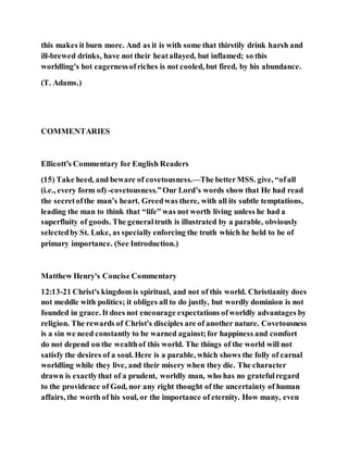 this makes it burn more. And as it is with some that thirstily drink harsh and
ill-brewed drinks, have not their heatallayed, but inflamed; so this
worldling's hot eagernessofriches is not cooled, but fired, by his abundance.
(T. Adams.)
COMMENTARIES
Ellicott's Commentary for English Readers
(15) Take heed, and beware of covetousness.—The betterMSS. give, “ofall
(i.e., every form of) -covetousness.”Our Lord’s words show that He had read
the secretofthe man’s heart. Greedwas there, with all its subtle temptations,
leading the man to think that “life” was not worth living unless he had a
superfluity of goods. The generaltruth is illustrated by a parable, obviously
selectedby St. Luke, as specially enforcing the truth which he held to be of
primary importance. (See Introduction.)
Matthew Henry's Concise Commentary
12:13-21 Christ's kingdom is spiritual, and not of this world. Christianity does
not meddle with politics; it obliges all to do justly, but wordly dominion is not
founded in grace. It does not encourage expectations ofworldly advantages by
religion. The rewards of Christ's disciples are of another nature. Covetousness
is a sin we need constantly to be warned against;for happiness and comfort
do not depend on the wealthof this world. The things of the world will not
satisfy the desires of a soul. Here is a parable, which shows the folly of carnal
worldling while they live, and their misery when they die. The character
drawn is exactlythat of a prudent, worldly man, who has no gratefulregard
to the providence of God, nor any right thought of the uncertainty of human
affairs, the worth of his soul, or the importance of eternity. How many, even
 