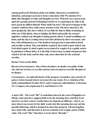 among professedChristians, point out similar characters as models for
imitation, and proper persons to form connexions with! We mistake if we
think that thoughts are hid, and thoughts are free. When he saw a greatcrop
upon his ground, instead of thanking God for it, or rejoicing to be able to do
more good, he afflicts himself. What shall I do now? The poorestbeggarin the
country could not have said a more anxious word. The more men have, the
more perplexity they have with it. It was folly for him to think of making no
other use of his plenty, than to indulge the flesh and gratify the sensual
appetites, without any thought of doing goodto others. Carnal worldlings are
fools;and the day is coming when God will call them by their own name, and
they will callthemselves so. The death of such persons is miserable in itself,
and terrible to them. Thy soul shall be required. He is loth to part with it; but
God shall require it, shall require an accountof it, require it as a guilty soul to
be punished without delay. It is the folly of most men, to mind and pursue that
which is for the body and for time only, more than that for the souland
eternity.
Barnes'Notes on the Bible
Beware ofcovetousness -One of these brothers, no doubt, was guilty of this
sin; and our Saviour, as was his custom, took occasionto warn his disciples of
its danger.
Covetousness -An unlawful desire of the property of another; also a desire of
gain or riches beyond what is necessaryfor our wants. It is a violation of the
tenth commandment Exodus 20:17, and is expresslycalledidolatry Colossians
3:5. Compare, also, Ephesians 5:3, and Hebrews 13:5.
A man's life - The word "life" is sometimes taken in the sense of happiness or
felicity, and some have supposed this to be the meaning here, and that Jesus
meant to saythat a man's comfortdoes not depend on affluence - that is, on
more than is necessaryfor his daily wants;but this meaning does not suit the
parable following, which is designed to show that property will not lengthen
out a man's life, and therefore is not too ardently to be sought, and is of little
value. The word "life," therefore, is to be taken "literally."
 