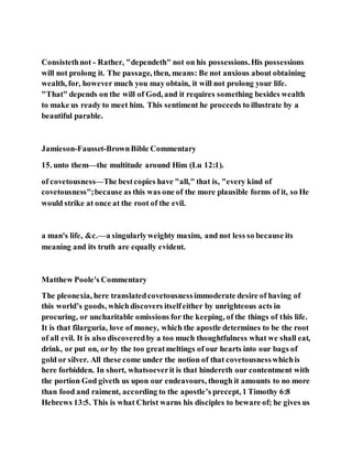 Consistethnot - Rather, "dependeth" not on his possessions.His possessions
will not prolong it. The passage, then, means: Be not anxious about obtaining
wealth, for, however much you may obtain, it will not prolong your life.
"That" depends on the will of God, and it requires something besides wealth
to make us ready to meet him. This sentiment he proceeds to illustrate by a
beautiful parable.
Jamieson-Fausset-BrownBible Commentary
15. unto them—the multitude around Him (Lu 12:1).
of covetousness—The bestcopies have "all," that is, "every kind of
covetousness";because as this was one of the more plausible forms of it, so He
would strike at once at the root of the evil.
a man's life, &c.—a singularlyweighty maxim, and not less so because its
meaning and its truth are equally evident.
Matthew Poole's Commentary
The pleonexia, here translatedcovetousnessimmoderate desire of having of
this world’s goods, whichdiscovers itselfeither by unrighteous acts in
procuring, or uncharitable omissions for the keeping, of the things of this life.
It is that filarguria, love of money, which the apostle determines to be the root
of all evil. It is also discoveredby a too much thoughtfulness what we shall eat,
drink, or put on, or by the too greatmeltings of our hearts into our bags of
gold or silver. All these come under the notion of that covetousnesswhichis
here forbidden. In short, whatsoeverit is that hindereth our contentment with
the portion God giveth us upon our endeavours, though it amounts to no more
than food and raiment, according to the apostle’s precept, 1 Timothy 6:8
Hebrews 13:5. This is what Christ warns his disciples to beware of; he gives us
 