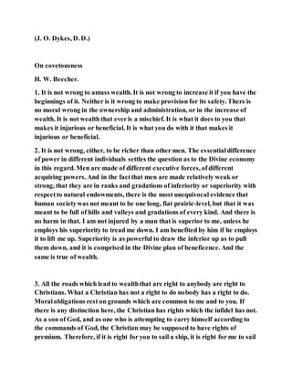 (J. O. Dykes, D. D.)
On covetousness
H. W. Beecher.
1. It is not wrong to amass wealth. It is not wrong to increase it if you have the
beginnings of it. Neither is it wrong to make provision for its safety. There is
no moral wrong in the ownership and administration, or in the increase of
wealth. It is not wealth that everis a mischief. It is what it does to you that
makes it injurious or beneficial. It is what you do with it that makes it
injurious or beneficial.
2. It is not wrong, either, to be richer than other men. The essentialdifference
of power in different individuals settles the question as to the Divine economy
in this regard. Men are made of different executive forces, ofdifferent
acquiring powers. And in the factthat men are made relatively weak or
strong, that they are in ranks and gradations of inferiority or superiority with
respectto natural endowments, there is the most unequivocal evidence that
human societywas not meant to be one long, fiat prairie-level, but that it was
meant to be full of hills and valleys and gradations of every kind. And there is
no harm in that. I am not injured by a man that is superior to me, unless he
employs his superiority to tread me down. I am benefited by him if he employs
it to lift me up. Superiority is as powerful to draw the inferior up as to pull
them down, and it is comprised in the Divine plan of beneficence. And the
same is true of wealth.
3. All the roads which lead to wealththat are right to anybody are right to
Christians. What a Christian has not a right to do nobody has a right to do.
Moralobligations rest on grounds which are common to me and to you. If
there is any distinction here, the Christian has rights which the infidel has not.
As a son of God, and as one who is attempting to carry himself according to
the commands of God, the Christian may be supposed to have rights of
premium. Therefore, if it is right for you to sail a ship, it is right for me to sail
 