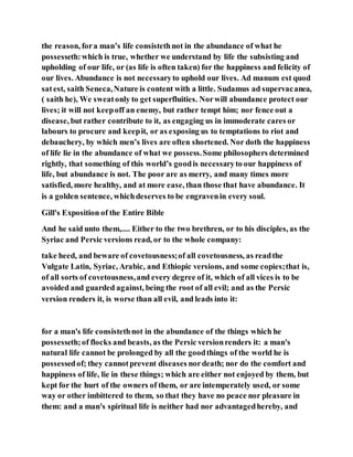 the reason, fora man’s life consistethnot in the abundance of what he
possesseth:which is true, whether we understand by life the subsisting and
upholding of our life, or (as life is often taken) for the happiness and felicity of
our lives. Abundance is not necessaryto uphold our lives. Ad manum est quod
satest, saith Seneca,Nature is content with a little. Sudamus ad supervacanea,
( saith he), We sweatonly to get superfluities. Norwill abundance protect our
lives; it will not keepoff an enemy, but rather tempt him; nor fence out a
disease, but rather contribute to it, as engaging us in immoderate cares or
labours to procure and keepit, or as exposing us to temptations to riot and
debauchery, by which men’s lives are often shortened. Nor doth the happiness
of life lie in the abundance of what we possess.Some philosophers determined
rightly, that something of this world’s goodis necessaryto our happiness of
life, but abundance is not. The poor are as merry, and many times more
satisfied, more healthy, and at more ease, than those that have abundance. It
is a golden sentence, whichdeserves to be engravenin every soul.
Gill's Exposition of the Entire Bible
And he said unto them,.... Either to the two brethren, or to his disciples, as the
Syriac and Persic versions read, or to the whole company:
take heed, and beware of covetousness;of all covetousness, as readthe
Vulgate Latin, Syriac, Arabic, and Ethiopic versions, and some copies;that is,
of all sorts of covetousness,and every degree of it, which of all vices is to be
avoided and guarded against, being the root of all evil; and as the Persic
version renders it, is worse than all evil, and leads into it:
for a man's life consistethnot in the abundance of the things which he
possesseth;of flocks and beasts, as the Persic versionrenders it: a man's
natural life cannot be prolonged by all the goodthings of the world he is
possessedof; they cannotprevent diseases nordeath; nor do the comfort and
happiness of life, lie in these things; which are either not enjoyed by them, but
kept for the hurt of the owners of them, or are intemperately used, or some
way or other imbittered to them, so that they have no peace nor pleasure in
them: and a man's spiritual life is neither had nor advantagedhereby, and
 
