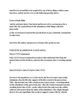 much less is eternal life to be acquired by any of these things; which a man
may have, and be lostfor ever, as the following parable shows.
Geneva Study Bible
And he said unto them, Take heed, and beware of{c} covetousness:for a
man's life {d} consistethnot in the abundance of the things which he
possesseth.
(c) By covetousness is meant that greedydesire to get, commonly causing hurt
to other men.
(d) God is the author and preserverof man's life; goods are not.
EXEGETICAL(ORIGINAL LANGUAGES)
Meyer's NT Commentary
Luke 12:15. Jesus recognisedπλεονεξία as that which had stirred up the
quarrel betweenthe brothers, and uses the occasionto utter a warning against
it.
πρὸς αὐτούς]i.e. πρὸς τὸν ὄχλον, Luke 12:13.
ὅτι οὐκ ἐν τῷ περισσεύειν κ.τ.λ.]for not by the fact of a man’s possessing
abundance does his life (the support of his life) consistin his possessions.
This—the factthat one’s life consists in one’s possessions—is notdependent
on the abundance of the possession, but—this, the contrastunexpressed, but
resulting from Luke 12:30—onthe will of God, who calls awaythe selfish
collectoroftreasures from the midst of his abundance. The simple thought
then is: It is not superfluity that avails to support a man’s life by what he
 