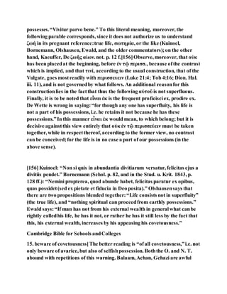 possesses.“Vivitur parvo bene.” To this literal meaning, moreover, the
following parable corresponds, since it does not authorize us to understand
ζωή in its pregnant reference:true life, σωτηρία, or the like (Kuinoel,
Bornemann, Olshausen, Ewald, and the older commentators);on the other
hand, Kaeuffer, De ζωῆς αἰων. not. p. 12 f.[156]Observe, moreover, that οὐκ
has been placedat the beginning, before ἐν τῷ περισσ., because ofthe contrast
which is implied, and that τινί, according to the usual construction, that of the
Vulgate, goes mostreadily with περισσευειν (Luke 21:4; Tob 4:16; Dion. Hal.
iii. 11), and is not governedby what follows. An additional reasonfor this
constructionlies in the factthat thus the following αὐτοῦ is not superfluous.
Finally, it is to be noted that εἶναι ἐκ is the frequent proficisciex, prodire ex.
De Wette is wrong in saying:“for though any one has superfluity, his life is
not a part of his possessions,i.e. he retains it not because he has these
possessions.”In this manner εἶναι ἐκ would mean, to which belong; but it is
decisive againstthis view entirely that οὐκ ἐν τῷ περισσεύειν must be taken
together, while in respectthereof, according to the former view, no contrast
can be conceived;for the life is in no case a part of our possessions (in the
above sense).
[156]Kuinoel: “Non si quis in abundantia divitiarum versatur, felicitas ejus a
divitiis pendet.” Bornemann (Schol. p. 82, and in the Stud. u. Krit. 1843, p.
128 ff.): “Nemini propterea, quod abunde habet, felicitas paratur ex opibus,
quas possidet(sed ex pietate et fiducia in Deo posita).” Olshausensays that
there are two propositions blended together:“Life consists not in superfluity”
(the true life), and “nothing spiritual can proceedfrom earthly possessions.”
Ewald says:“If man has not from his external wealth in generalwhat canbe
rightly calledhis life, he has it not, or rather he has it still less by the fact that
this, his external wealth, increases by his appeasing his covetousness.”
Cambridge Bible for Schools andColleges
15. beware of covetousness]The better reading is “ofall covetousness,”i.e. not
only beware of avarice, but also of selfishpossession. Boththe O. and N. T.
abound with repetitions of this warning. Balaam, Achan, Gehazi are awful
 