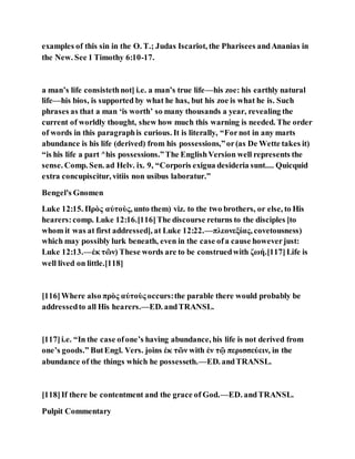 examples of this sin in the O. T.; Judas Iscariot, the Pharisees andAnanias in
the New. See 1 Timothy 6:10-17.
a man’s life consistethnot] i.e. a man’s true life—his zoe: his earthly natural
life—his bios, is supported by what he has, but his zoe is what he is. Such
phrases as that a man ‘is worth’ so many thousands a year, revealing the
current of worldly thought, shew how much this warning is needed. The order
of words in this paragraphis curious. It is literally, “Fornot in any marts
abundance is his life (derived) from his possessions,”or(as De Wette takes it)
“is his life a part ^his possessions.”The EnglishVersion well represents the
sense. Comp. Sen. ad Helv. ix. 9, “Corporis exigua desideria sunt.... Quicquid
extra concupiscitur, vitiis non usibus laboratur.”
Bengel's Gnomen
Luke 12:15. Πρὸς αὐτοὺς, unto them) viz. to the two brothers, or else, to His
hearers:comp. Luke 12:16.[116]The discourse returns to the disciples [to
whom it was at first addressed], at Luke 12:22.—πλεονεξίας, covetousness)
which may possibly lurk beneath, even in the case ofa cause howeverjust:
Luke 12:13.—ἐκ τῶν) These words are to be construedwith ζωή.[117]Life is
well lived on little.[118]
[116]Where also πρὸς αὐτοὺς occurs:the parable there would probably be
addressedto all His hearers.—ED. andTRANSL.
[117]i.e. “In the case ofone’s having abundance, his life is not derived from
one’s goods.” ButEngl. Vers. joins ἐκ τῶν with ἐν τῷ περισσεύειν, in the
abundance of the things which he possesseth.—ED. andTRANSL.
[118]If there be contentment and the grace of God.—ED. andTRANSL.
Pulpit Commentary
 