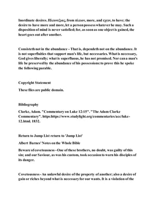 Inordinate desires. Πλεονεξιας, from πλειον, more, and εχειν, to have; the
desire to have more and more, let a personpossesswhateverhe may. Such a
disposition of mind is never satisfied;for, as soonas one object is gained, the
heart goes out after another.
Consistethnot in the abundance - That is, dependeth not on the abundance. It
is not superfluities that support man's life, but necessaries. Whatis necessary,
God gives liberally; what is superfluous, he has not promised. Nor cana man's
life be preservedby the abundance of his possessions:to prove this he spoke
the following parable.
Copyright Statement
These files are public domain.
Bibliography
Clarke, Adam. "Commentary on Luke 12:15". "The Adam Clarke
Commentary". https:https://www.studylight.org/commentaries/acc/luke-
12.html. 1832.
Return to Jump List return to 'Jump List'
Albert Barnes'Notes onthe Whole Bible
Beware ofcovetousness -One of these brothers, no doubt, was guilty of this
sin; and our Saviour, as was his custom, took occasionto warn his disciples of
its danger.
Covetousness -An unlawful desire of the property of another; also a desire of
gain or riches beyond what is necessaryfor our wants. It is a violation of the
 
