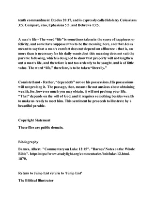 tenth commandment Exodus 20:17, and is expresslycalledidolatry Colossians
3:5. Compare, also, Ephesians 5:3, and Hebrews 13:5.
A man‘s life - The word “life” is sometimes takenin the sense ofhappiness or
felicity, and some have supposed this to be the meaning here, and that Jesus
meant to saythat a man‘s comfortdoes not depend on affluence - that is, on
more than is necessaryfor his daily wants;but this meaning does not suit the
parable following, which is designed to show that property will not lengthen
out a man‘s life, and therefore is not too ardently to be sought, and is of little
value. The word “life,” therefore, is to be taken “literally.”
Consistethnot - Rather, “dependeth” not on his possessions.His possessions
will not prolong it. The passage, then, means: Be not anxious about obtaining
wealth, for, however much you may obtain, it will not prolong your life.
“That” depends on the will of God, and it requires something besides wealth
to make us ready to meet him. This sentiment he proceeds to illustrate by a
beautiful parable.
Copyright Statement
These files are public domain.
Bibliography
Barnes, Albert. "Commentaryon Luke 12:15". "Barnes'Notesonthe Whole
Bible". https:https://www.studylight.org/commentaries/bnb/luke-12.html.
1870.
Return to Jump List return to 'Jump List'
The Biblical Illustrator
 