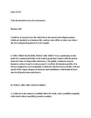 Luke 12:15
Take heedand beware of covetousness
Business life
I shall try to keepin view the chief risk to the moral and religious nature
which are incident to a business life, and my aim will be to show you where
the bestsafeguardagainstit is to be sought.
I. THE CHIEF DANGERS, WHAT ARE THEY? It is a misfortune in the
path of a commercialtrader to be kept in perpetual contactwith the purely
material value of all possible substances. The public sentiment of great
business centres is apt to reckona man’s worth by his business profits. It is
always tempted to erectan ignoble or defective ideal of successin life. I do not
speak of the vulgar dangers to honesty and truthfulness which indeed beset
men in all professions andclasses.
II. WHAT ARE THE SAFEGUARDS?
1. Cultivate to the utmost a youthful thirst for truth, and a youthful sympathy
with what is ideal, unselfish, grand in conduct.
 