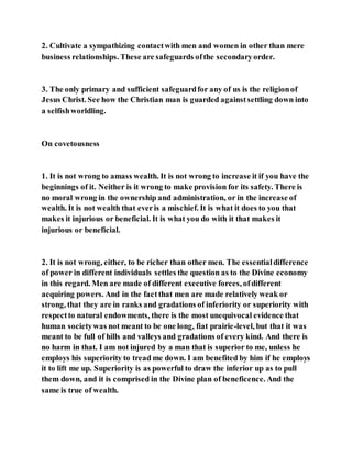 2. Cultivate a sympathizing contactwith men and women in other than mere
business relationships. These are safeguards ofthe secondaryorder.
3. The only primary and sufficient safeguardfor any of us is the religionof
Jesus Christ. See how the Christian man is guarded againstsettling down into
a selfishworldling.
On covetousness
1. It is not wrong to amass wealth. It is not wrong to increase it if you have the
beginnings of it. Neither is it wrong to make provision for its safety. There is
no moral wrong in the ownership and administration, or in the increase of
wealth. It is not wealth that everis a mischief. It is what it does to you that
makes it injurious or beneficial. It is what you do with it that makes it
injurious or beneficial.
2. It is not wrong, either, to be richer than other men. The essentialdifference
of power in different individuals settles the question as to the Divine economy
in this regard. Men are made of different executive forces, ofdifferent
acquiring powers. And in the factthat men are made relatively weak or
strong, that they are in ranks and gradations of inferiority or superiority with
respectto natural endowments, there is the most unequivocal evidence that
human societywas not meant to be one long, fiat prairie-level, but that it was
meant to be full of hills and valleys and gradations of every kind. And there is
no harm in that. I am not injured by a man that is superior to me, unless he
employs his superiority to tread me down. I am benefited by him if he employs
it to lift me up. Superiority is as powerful to draw the inferior up as to pull
them down, and it is comprised in the Divine plan of beneficence. And the
same is true of wealth.
 