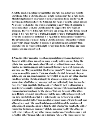 3. All the roads which lead to wealththat are right to anybody are right to
Christians. What a Christian has not a right to do nobody has a right to do.
Moralobligations rest on grounds which are common to me and to you. If
there is any distinction here, the Christian has rights which the infidel has not.
As a son of God, and as one who is attempting to carry himself according to
the commands of God, the Christian may be supposed to have rights of
premium. Therefore, if it is right for you to sail a ship, it is right for me to sail
a ship; if it is right for you to traffic, it is right for me to traffic; if it is right
for you to loan money on interest, it is right for me to loan money on interest.
The circumstance ofa man’s being a Christian does not change his relations
in any whir, exceptthis, that if possible it gives him higher authority than
others have to do whateverit is right for any man to do. All things are yours
because you are a son of God.
4. Nay, the gift of acquiring wealth, commercialsagacity, creative industry,
financial ability--these are only so many ways by which one may bring his
gifts to bear upon the greatends of life and serve God. Some men, who are
capable mechanics, capable artists, capable business men, wish to do good,
and they say, “Do you not think I had better preach?” I think you had. I think
every man ought to preach. If you are a banker, behind the counter is your
pulpit, and you canpreach sermons there which no man in any other situation
can. By practising Christian integrity in a business where others take
permissions of selfishness, youcan preach more effectually than in any other
way. Every man must take his life, and serve God by it. If God has given a
man literary capacity, genius for poetry, or the powerof eloquence, it is to be
consecratedand employed for the glory of God and the good of his fellow-
men. He is to serve, not himself alone, but the cause ofbeneficence with it. If
you have the skill of an artist, it is not given to you for your own selfish
gratificationand delight. These men that are made seers of truth through eyes
of beauty are under the most fearful responsibilities and the most sacred
obligations. If a man has given to him the skill of achieving results, the skill of
conducting business, or pecuniary skill, he can serve God by that, if not as
well, yet as really, as by any other consecratedpower. Therefore a man is not
forbidden either to have riches or to increase riches, orto employ any of the
 
