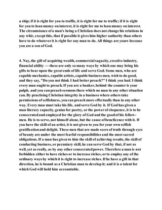a ship; if it is right for you to traffic, it is right for me to traffic; if it is right
for you to loan money on interest, it is right for me to loan money on interest.
The circumstance ofa man's being a Christian does not change his relations in
any whir, except this, that if possible it gives him higher authority than others
have to do whateverit is right for any man to do. All things are yours because
you are a son of God.
4. Nay, the gift of acquiring wealth, commercialsagacity, creative industry,
financial ability — these are only so many ways by which one may bring his
gifts to bear upon the greatends of life and serve God. Some men, who are
capable mechanics, capable artists, capable business men, wish to do good,
and they say, "Do you not think I had better preach?" I think you had. I think
every man ought to preach. If you are a banker, behind the counter is your
pulpit, and you canpreach sermons there which no man in any other situation
can. By practising Christian integrity in a business where others take
permissions of selfishness, youcan preach more effectually than in any other
way. Every man must take his life, and serve God by it. If God has given a
man literary capacity, genius for poetry, or the powerof eloquence, it is to be
consecratedand employed for the glory of God and the goodof his fellow-
men. He is to serve, not himself alone, but the cause ofbeneficence with it. If
you have the skill of an artist, it is not given to you for your own selfish
gratificationand delight. These men that are made seers of truth through eyes
of beauty are under the most fearful responsibilities and the most sacred
obligations. If a man has given to him the skill of achieving results, the skill of
conducting business, or pecuniary skill, he can serve God by that, if not as
well, yet as really, as by any other consecratedpower. Therefore a man is not
forbidden either to have riches or to increase riches, orto employ any of the
ordinary ways by which it is right to increase riches. If he have a gift in that
direction, he is bound as a Christian man to develop it; and it is a talent for
which God will hold him accountable.
 