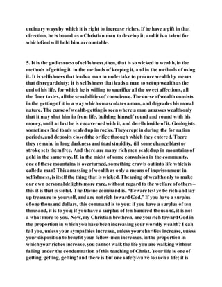 ordinary ways by which it is right to increase riches. If he have a gift in that
direction, he is bound as a Christian man to develop it; and it is a talent for
which God will hold him accountable.
5. It is the godlessnessofselfishness,then, that is so wickedin wealth, in the
methods of getting it, in the methods of keeping it, and in the methods of using
it. It is selfishness that leads a man to undertake to procure wealthby means
that disregardduty; it is selfishness thatleads a man to setup wealth as the
end of his life, for which he is willing to sacrifice allthe sweetaffections, all
the finer tastes, allthe sensibilities of conscience.The curse of wealth consists
in the getting of it in a way which emasculates a man, and degrades his moral
nature. The curse of wealth-getting is seenwhere a man amasseswealthonly
that it may shut him in from life, building himself round and round with his
money, until at lasthe is encavernedwith it, and dwells inside of it. Geologists
sometimes find toads sealedup in rocks. Theycrept in during the for nation
periods, and deposits closedthe orifice through which they entered. There
they remain, in long darkness and toadstupidity, till some chance blast or
stroke sets them free. And there are many rich men sealedup in mountains of
gold in the same way. If, in the midst of some convulsionin the community,
one of these mountains is overturned, something crawls out into life which is
calleda man! This amassing of wealth as only a means of imprisonment in
selfishness, is itself the thing that is wicked. The using of wealthonly to make
our own personaldelights more rare, without regard to the welfare of others--
this it is that is sinful. The Divine command is, “Beware lestye be rich and lay
up treasure to yourself, and are not rich toward God.” If you have a surplus
of one thousand dollars, this command is to you; if you have a surplus of ten
thousand, it is to you; if you have a surplus of ten hundred thousand, it is not
a what more to you. Now, my Christian brethren, are you rich towardGod in
the proportion in which you have been increasing your worldly wealth? I can
tell you, unless your sympathies increase, unless your charities increase, unless
your disposition to benefit your fellow-men increases, in the proportion in
which your riches increase, youcannot walk the life you are walking without
falling under the condemnation of this teaching of Christ. Your life is one of
getting, getting, getting!and there is but one safety-valve to such a life; it is
 