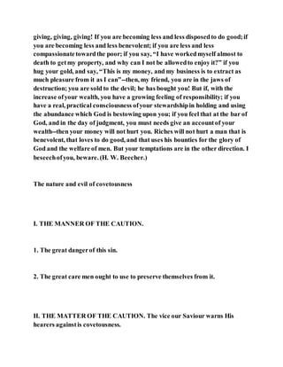 giving, giving, giving! If you are becoming less and less disposedto do good;if
you are becoming less and less benevolent; if you are less and less
compassionatetowardthe poor; if you say, “I have workedmyself almost to
death to getmy property, and why can I not be allowedto enjoy it?” if you
hug your gold, and say, “This is my money, and my business is to extract as
much pleasure from it as I can”--then, my friend, you are in the jaws of
destruction; you are sold to the devil; he has bought you! But if, with the
increase ofyour wealth, you have a growing feeling of responsibility; if you
have a real, practical consciousness ofyour stewardshipin holding and using
the abundance which God is bestowing upon you; if you feel that at the bar of
God, and in the day of judgment, you must needs give an accountof your
wealth--then your money will not hurt you. Riches will not hurt a man that is
benevolent, that loves to do good, and that uses his bounties for the glory of
God and the welfare of men. But your temptations are in the other direction. I
beseechofyou, beware. (H. W. Beecher.)
The nature and evil of covetousness
I. THE MANNER OF THE CAUTION.
1. The great dangerof this sin.
2. The great care men ought to use to preserve themselves from it.
II. THE MATTER OF THE CAUTION. The vice our Saviour warns His
hearers againstis covetousness.
 