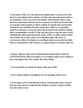 1. The nature of this vice. The shortestdescription that I can give of it is this:
that it is an inordinate desire and love of riches; but when this desire and love
are inordinate, is not so easyto be determined. And, therefore, that we may
the better understand what the sin of covetousnessis, which our Saviourdoth
so earnestly cautionagainst, it will be requisite to considermore particularly
wherein the vice and fault of it doth consist;that, whilst we are speaking
againstcovetousness, we may not under that generalword condemn anything
that is commendable or lawful. To the end, then, that we may the more clearly
and distinctly understand wherein the nature of this vice doth consist, I shall--
First, Endeavour to show what is not condemned under this name of
covetousness,eitherin Scripture or according to right reason;and--Secondly,
What is condemned by either of these, as a plain instance or branch of this sin.
I. WHAT THINGS ARE NOT CONDEMNEDUNDER THE NAME OF
COVETOUSNESS,eitherin Scripture or according to right reason, which yet
have some appearance ofit; namely, these three things:
1. Nota provident care about the things of this present life.
2. Nota regular industry and diligence for the obtaining of them; nor--
3. Every degree of love and affection to them. I mention these three, because
they may all seemto be condemned by Scripture, as parts or degrees ofthis
vice, but really are not.
 