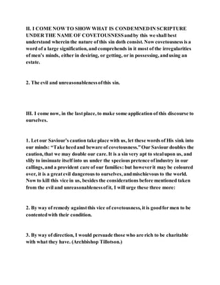 II. I COME NOW TO SHOW WHAT IS CONDEMNEDIN SCRIPTURE
UNDER THE NAME OF COVETOUSNESSandby this we shall best
understand wherein the nature of this sin doth consist. Now covetousness is a
word of a large signification, and comprehends in it most of the irregularities
of men’s minds, either in desiring, or getting, or in possessing, andusing an
estate.
2. The evil and unreasonablenessofthis sin.
III. I come now, in the lastplace, to make some application of this discourse to
ourselves.
1. Let our Saviour’s caution take place with us, let these words of His sink into
our minds: “Take heedand beware of covetousness.”Our Saviour doubles the
caution, that we may double our care. It is a sin very apt to stealupon us, and
slily to insinuate itself into us under the specious pretence ofindustry in our
callings, and a provident care of our families: but howeverit may be coloured
over, it is a greatevil dangerous to ourselves, andmischievous to the world.
Now to kill this vice in us, besides the considerations before mentioned taken
from the evil and unreasonablenessofit, I will urge these three more:
2. By way of remedy againstthis vice of covetousness, it is goodfor men to be
contentedwith their condition.
3. By way of direction, I would persuade those who are rich to be charitable
with what they have. (Archbishop Tillotson.)
 