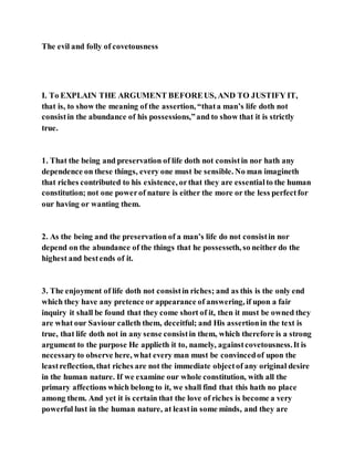 The evil and folly of covetousness
I. To EXPLAIN THE ARGUMENT BEFOREUS, AND TO JUSTIFY IT,
that is, to show the meaning of the assertion, “thata man’s life doth not
consistin the abundance of his possessions,”and to show that it is strictly
true.
1. That the being and preservation of life doth not consistin nor hath any
dependence on these things, every one must be sensible. No man imagineth
that riches contributed to his existence, orthat they are essentialto the human
constitution; not one powerof nature is either the more or the less perfectfor
our having or wanting them.
2. As the being and the preservation of a man’s life do not consistin nor
depend on the abundance of the things that he possesseth, so neither do the
highest and bestends of it.
3. The enjoyment of life doth not consistin riches; and as this is the only end
which they have any pretence or appearance of answering, if upon a fair
inquiry it shall be found that they come short of it, then it must be owned they
are what our Saviour calleth them, deceitful; and His assertionin the text is
true, that life doth not in any sense consistin them, which therefore is a strong
argument to the purpose He applieth it to, namely, againstcovetousness.It is
necessaryto observe here, what every man must be convincedof upon the
leastreflection, that riches are not the immediate objectof any original desire
in the human nature. If we examine our whole constitution, with all the
primary affections which belong to it, we shall find that this hath no place
among them. And yet it is certain that the love of riches is become a very
powerful lust in the human nature, at leastin some minds, and they are
 