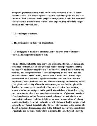 thought of greatimportance to the comfortable enjoyment of life. Whence
doth this arise? How doth happiness consistin them? It is plain that the total
amount of their usefulness to the purposes of enjoyment is only this, that when
other circumstances concurto render a man capable, they afford the larger
means of it in various kinds.
1. Of sensualgratifications.
2. The pleasures of the fancy or imagination.
3. Of doing goodto his fellow-creatures,eitherhis own near relations or
others, as his disposition inclineth him.
This is, I think, stating the case fairly, and allowing all to riches which can be
demanded for them. Let us now considereachof these particulars, that we
may see of what importance they are to happiness, so far, I mean, as they are
supplied, and the opportunities of them enlargedby riches. And, first, the
pleasures of sense are of the very lowestkind, which a man considering as
common with us to the brutal species cannotbut think far from the chief
happiness of a reasonable nature, and that the advantage of furnishing us with
greatplenty and variety of them is not extremely to be valued or gloried in.
Besides, there are certain bounds fixed by nature itself to the appetites,
beyond which we cannotpass in the gratificationof them without destroying
enjoyment and turning it into uneasiness. Another sortof pleasures are those
of the imagination, arising from the beauties of nature or art, of which we
have an internal sense, yielding delight, as we have the sensations ofcolours,
sounds, and tastes, from external material objects, by our bodily organs which
convey them. These, it is certain, afford great entertainment to the human life,
though in various degrees, according to the different measure of exquisiteness
or perfection in the sense itself, which is improved in some beyond others by
 