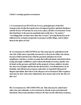 Christ’s warning againstcovetousness
I. Covetousnessis an INNATE sin. It was a principal part of the first
transgression. In this first preference of temporal goodto spiritual obedience
and the favour of God may be seen, as in a glass, all after covetousness. From
that fatal hour to the present, mankind universally have, “by nature,”
“worshippedthe creature more than the Creator,” proving themselves to be
influenced by an innate propensity to graspat earthly things, and to follow
them in the place of God.
II. Covetousness is a DECEPTIVE sin. The same may be saidindeed of all
sins; but of this more especially, becauseit is a decent sin. Other sins alarm,
because oftheir interference with the passions and interests of our
neighbours; and have, on that account, discredit and shame attachedto them.
Lying interrupts confidence, and weakens the bonds of society;murder lays
its hand on the persons, and theft on the property of men; adultery invades
the most sacredrights and breaks the dearestties; even drunkenness, by its
brutality and offensiveness to peace and order, is regardedwith general
disgust and odium. But where is the disgrace ofcovetousness? How regulara
man may be, how sober, how industrious, how moral, and yet be the slave of
this vice!
III. Covetousnessis a MULTIPLYING sin. This also may be saidof most
other sins, but eminently so of covetousness. Itleads to prevaricationand
falsehood. Thencomes hardness of heart. He that sets his affections onmoney,
 
