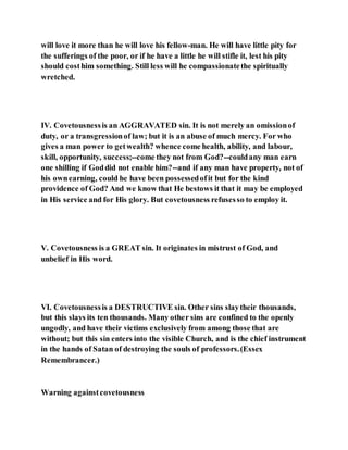 will love it more than he will love his fellow-man. He will have little pity for
the sufferings of the poor, or if he have a little he will stifle it, lest his pity
should costhim something. Still less will he compassionatethe spiritually
wretched.
IV. Covetousnessis an AGGRAVATED sin. It is not merely an omissionof
duty, or a transgressionof law; but it is an abuse of much mercy. For who
gives a man power to getwealth? whence come health, ability, and labour,
skill, opportunity, success;--come they not from God?--couldany man earn
one shilling if Goddid not enable him?--and if any man have property, not of
his ownearning, could he have been possessedofit but for the kind
providence of God? And we know that He bestows it that it may be employed
in His service and for His glory. But covetousness refusesso to employ it.
V. Covetousness is a GREAT sin. It originates in mistrust of God, and
unbelief in His word.
VI. Covetousnessis a DESTRUCTIVE sin. Other sins slaytheir thousands,
but this slays its ten thousands. Many other sins are confined to the openly
ungodly, and have their victims exclusively from among those that are
without; but this sin enters into the visible Church, and is the chief instrument
in the hands of Satan of destroying the souls of professors.(Essex
Remembrancer.)
Warning againstcovetousness
 