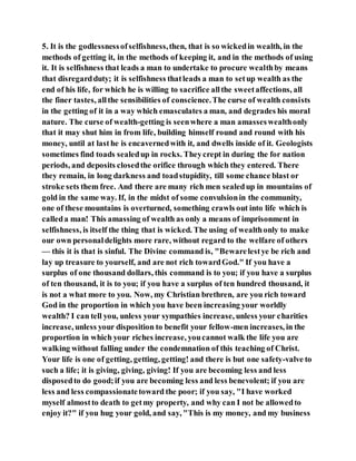 5. It is the godlessnessofselfishness,then, that is so wickedin wealth, in the
methods of getting it, in the methods of keeping it, and in the methods of using
it. It is selfishness that leads a man to undertake to procure wealthby means
that disregardduty; it is selfishness thatleads a man to setup wealth as the
end of his life, for which he is willing to sacrifice allthe sweetaffections, all
the finer tastes, allthe sensibilities of conscience.The curse of wealth consists
in the getting of it in a way which emasculates a man, and degrades his moral
nature. The curse of wealth-getting is seenwhere a man amasseswealthonly
that it may shut him in from life, building himself round and round with his
money, until at last he is encavernedwith it, and dwells inside of it. Geologists
sometimes find toads sealedup in rocks. Theycrept in during the for nation
periods, and deposits closedthe orifice through which they entered. There
they remain, in long darkness and toadstupidity, till some chance blast or
stroke sets them free. And there are many rich men sealedup in mountains of
gold in the same way. If, in the midst of some convulsionin the community,
one of these mountains is overturned, something crawls out into life which is
calleda man! This amassing of wealth as only a means of imprisonment in
selfishness, is itself the thing that is wicked. The using of wealthonly to make
our own personaldelights more rare, without regard to the welfare of others
— this it is that is sinful. The Divine command is, "Bewarelestye be rich and
lay up treasure to yourself, and are not rich towardGod." If you have a
surplus of one thousand dollars, this command is to you; if you have a surplus
of ten thousand, it is to you; if you have a surplus of ten hundred thousand, it
is not a what more to you. Now, my Christian brethren, are you rich toward
God in the proportion in which you have been increasing your worldly
wealth? I can tell you, unless your sympathies increase, unless your charities
increase, unless your disposition to benefit your fellow-men increases, in the
proportion in which your riches increase, youcannot walk the life you are
walking without falling under the condemnation of this teaching of Christ.
Your life is one of getting, getting, getting! and there is but one safety-valve to
such a life; it is giving, giving, giving! If you are becoming less and less
disposedto do good;if you are becoming less and less benevolent; if you are
less and less compassionatetoward the poor; if you say, "I have worked
myself almostto death to getmy property, and why can I not be allowedto
enjoy it?" if you hug your gold, and say, "This is my money, and my business
 