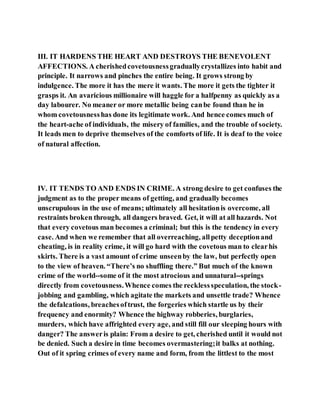 III. IT HARDENS THE HEART AND DESTROYS THE BENEVOLENT
AFFECTIONS. A cherishedcovetousnessgraduallycrystallizes into habit and
principle. It narrows and pinches the entire being. It grows strong by
indulgence. The more it has the mere it wants. The more it gets the tighter it
grasps it. An avaricious millionaire will haggle for a halfpenny as quickly as a
day labourer. No meaner or more metallic being canbe found than he in
whom covetousnesshas done its legitimate work. And hence comes much of
the heart-ache of individuals, the misery of families, and the trouble of society.
It leads men to deprive themselves of the comforts of life. It is deaf to the voice
of natural affection.
IV. IT TENDS TO AND ENDS IN CRIME. A strong desire to get confuses the
judgment as to the proper means of getting, and gradually becomes
unscrupulous in the use of means; ultimately all hesitationis overcome, all
restraints broken through, all dangers braved. Get, it will at all hazards. Not
that every covetous man becomes a criminal; but this is the tendency in every
case. And when we remember that all overreaching, allpetty deceptionand
cheating, is in reality crime, it will go hard with the covetous man to clearhis
skirts. There is a vast amount of crime unseenby the law, but perfectly open
to the view of heaven. “There’s no shuffling there.” But much of the known
crime of the world--some of it the most atrocious and unnatural--springs
directly from covetousness.Whence comes the recklessspeculation, the stock-
jobbing and gambling, which agitate the markets and unsettle trade? Whence
the defalcations, breachesoftrust, the forgeries which startle us by their
frequency and enormity? Whence the highway robberies, burglaries,
murders, which have affrighted every age, and still fill our sleeping hours with
danger? The answeris plain: From a desire to get, cherished until it would not
be denied. Such a desire in time becomes overmastering;it balks at nothing.
Out of it spring crimes of every name and form, from the littlest to the most
 
